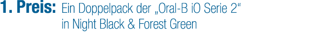 1. Preis: Ein Doppelpack der „Oral B iO Serie 2“ in Night Black & Forest Green