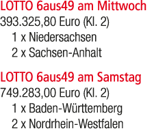 LOTTO 6aus49 am Mittwoch 393.325,80 Euro (Kl. 2) 1 x Niedersachsen 2 x Sachsen Anhalt LOTTO 6aus49 am Samstag 749.283...