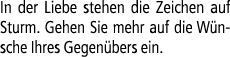 In der Liebe stehen die Zeichen auf Sturm. Gehen Sie mehr auf die W nsche Ihres Gegen bers ein. 