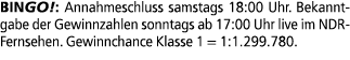 BINGO!: Annahmeschluss samstags 18:00 Uhr. Bekanntgabe der Gewinnzahlen sonntags ab 17:00 Uhr live im NDR Fernsehen. ...