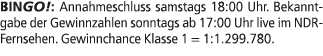 BINGO!: Annahmeschluss samstags 18:00 Uhr. Bekanntgabe der Gewinnzahlen sonntags ab 17:00 Uhr live im NDR Fernsehen. ...
