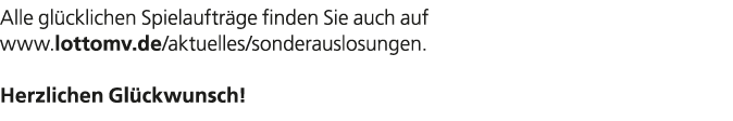 Alle gl cklichen Spielauftr ge finden Sie auch auf www.lottomv.de/aktuelles/sonderauslosungen. Herzlichen Gl ckwunsch! 
