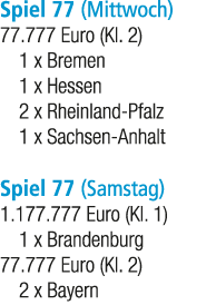 Spiel 77 (Mittwoch) 77.777 Euro (Kl. 2) 1 x Bremen 1 x Hessen 2 x Rheinland Pfalz 1 x Sachsen Anhalt Spiel 77 (Samsta...