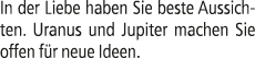 In der Liebe haben Sie beste Aussichten. Uranus und Jupiter machen Sie offen f r neue Ideen.