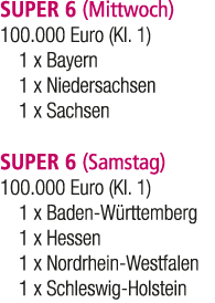 SUPER 6 (Mittwoch) 100.000 Euro (Kl. 1) 1 x Bayern 1 x Niedersachsen 1 x Sachsen SUPER 6 (Samstag) 100.000 Euro (Kl. ...