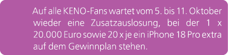 Auf alle KENO Fans wartet vom 5. bis 11. Oktober wieder eine Zusatzauslosung, bei der 1 x 20.000 Euro sowie 20 x je e...