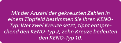 Mit der Anzahl der gekreuzten Zahlen in einem Tippfeld bestimmen Sie Ihren KENO Typ: Wer zwei Kreuze setzt, tippt ent...